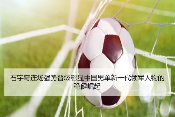 石宇奇连场强势晋级彰显中国男单新一代领军人物的稳健崛起